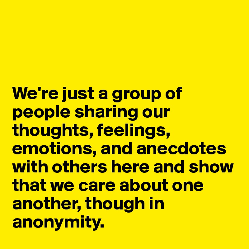 



We're just a group of people sharing our thoughts, feelings, emotions, and anecdotes with others here and show that we care about one another, though in anonymity. 