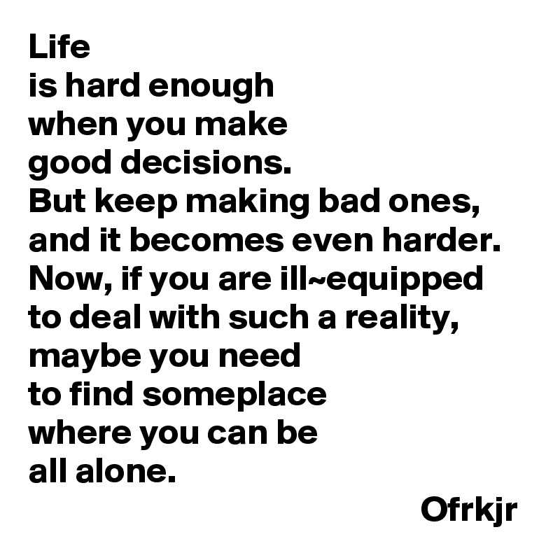 Life 
is hard enough 
when you make 
good decisions.
But keep making bad ones, and it becomes even harder. Now, if you are ill~equipped to deal with such a reality,
maybe you need 
to find someplace 
where you can be 
all alone.
                                                      Ofrkjr