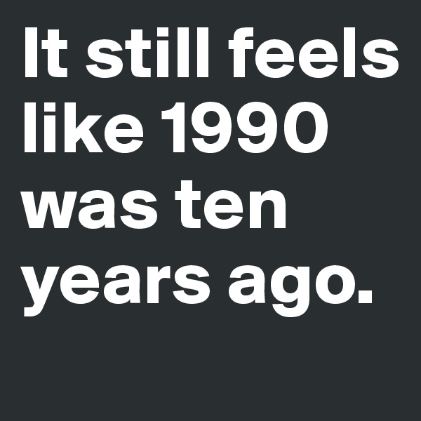 It still feels like 1990 was ten years ago. 