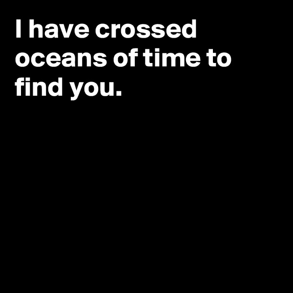 I have crossed oceans of time to find you.





