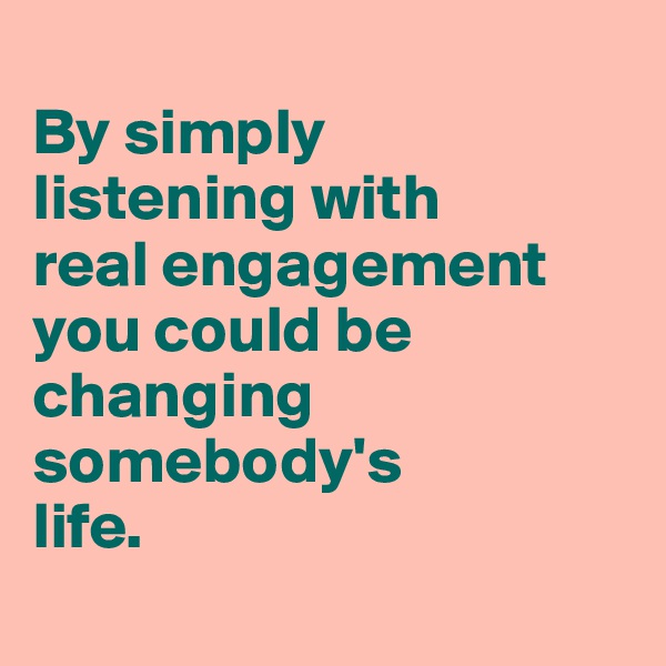 
By simply 
listening with 
real engagement you could be changing somebody's
life.
