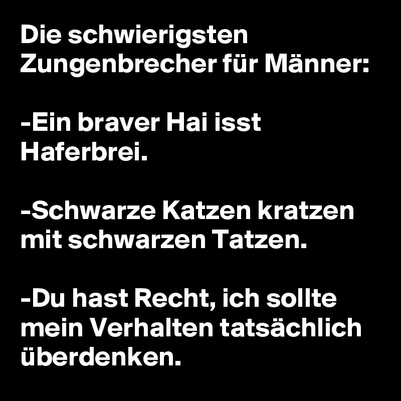 Die schwierigsten Zungenbrecher für Männer:

-Ein braver Hai isst Haferbrei.

-Schwarze Katzen kratzen mit schwarzen Tatzen.

-Du hast Recht, ich sollte mein Verhalten tatsächlich überdenken.