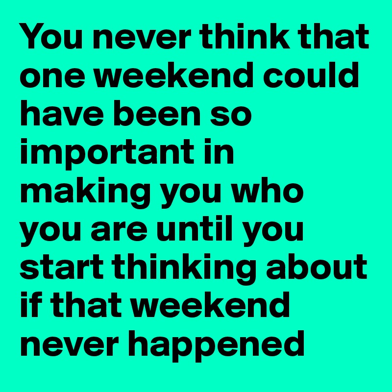 You never think that one weekend could have been so important in making you who you are until you start thinking about if that weekend never happened