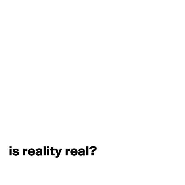 









is reality real?
