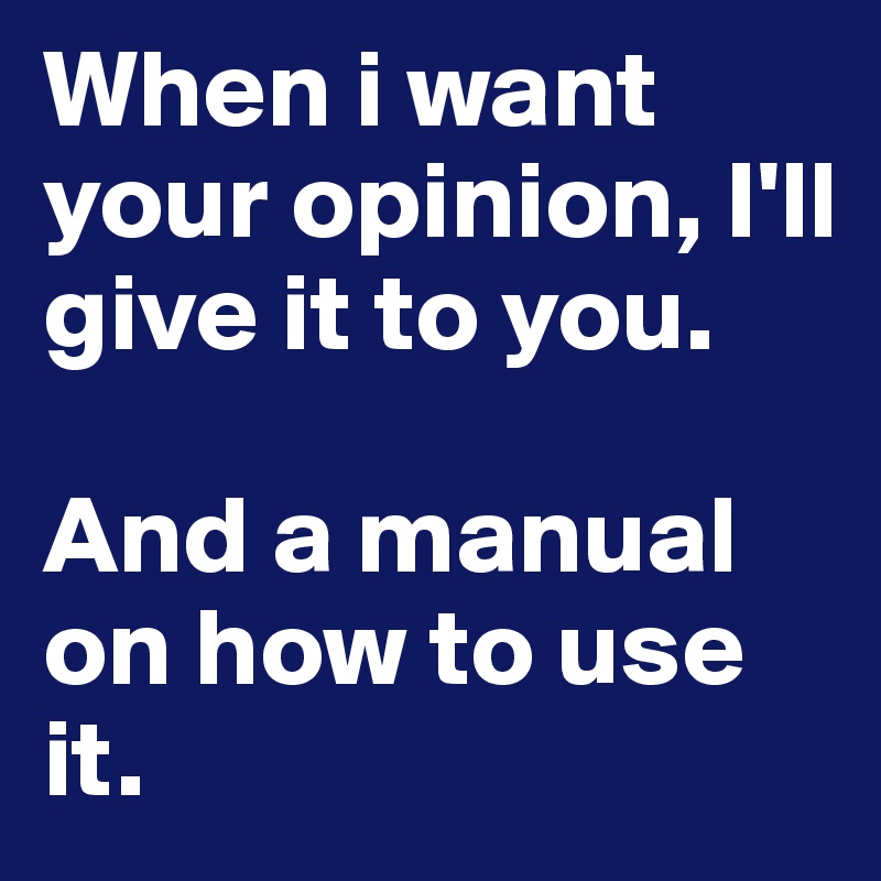 When i want your opinion, I'll give it to you. 

And a manual on how to use it. 