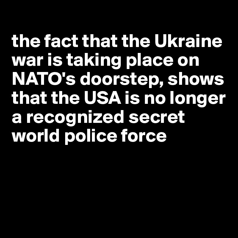 
the fact that the Ukraine war is taking place on NATO's doorstep, shows that the USA is no longer a recognized secret world police force




