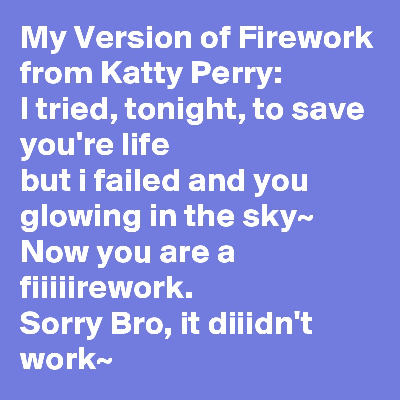 My Version of Firework from Katty Perry: 
I tried, tonight, to save you're life
but i failed and you glowing in the sky~ 
Now you are a fiiiiirework.
Sorry Bro, it diiidn't work~ 