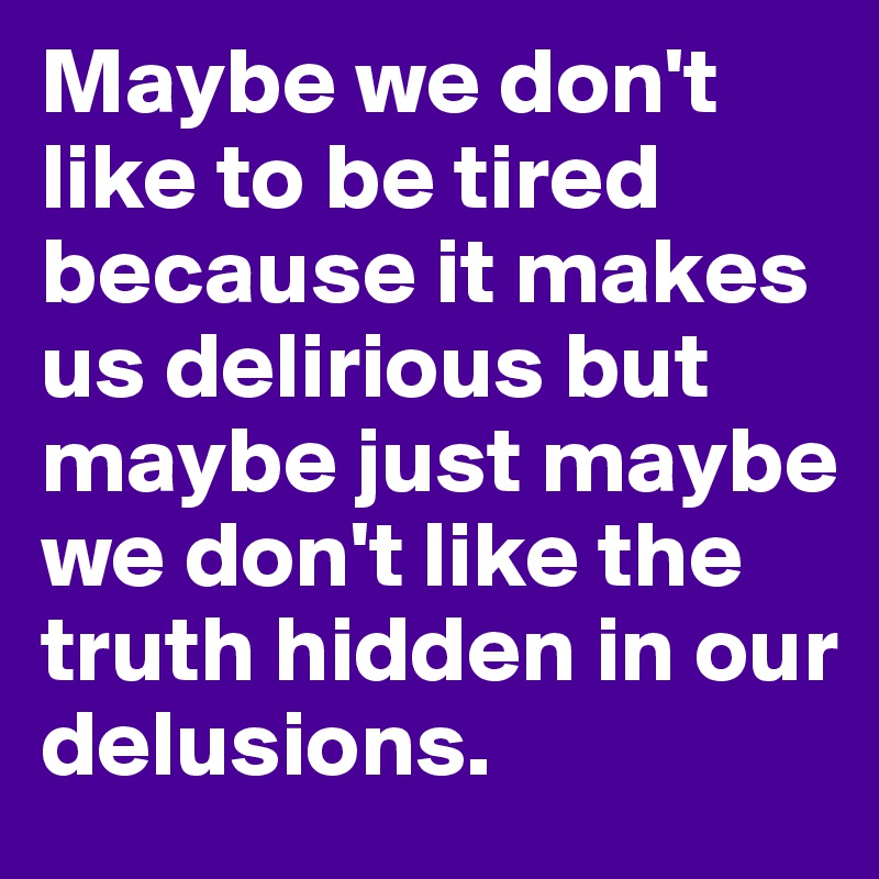Maybe we don't like to be tired because it makes us delirious but maybe just maybe we don't like the truth hidden in our delusions.