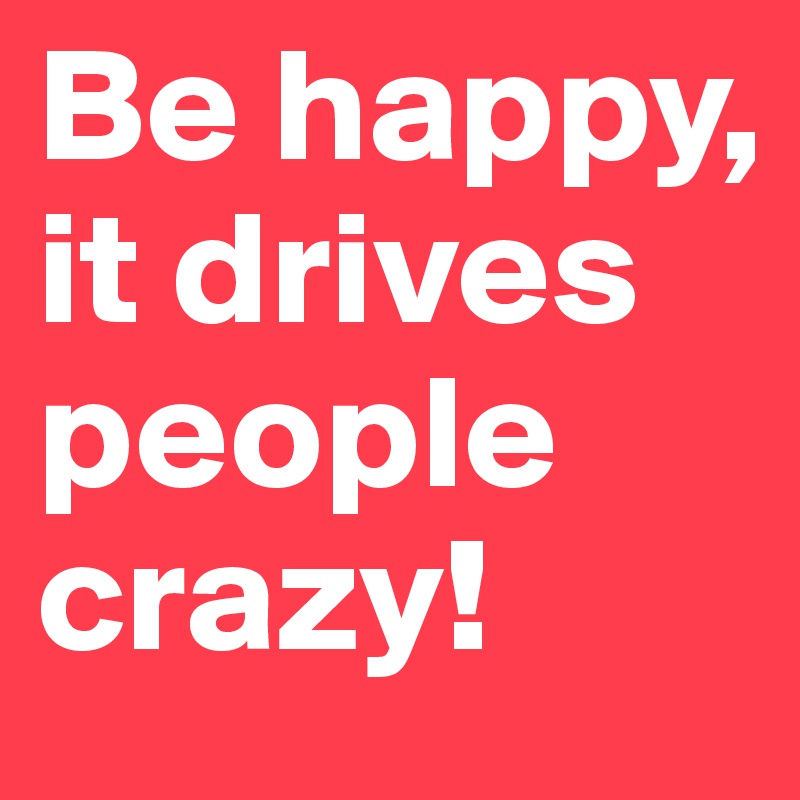 Be happy, it drives people crazy!