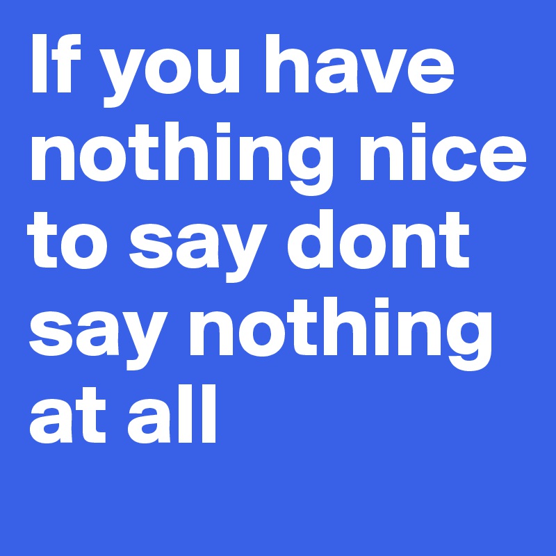 If you have nothing nice to say dont say nothing at all 