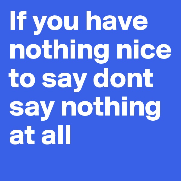 If you have nothing nice to say dont say nothing at all 