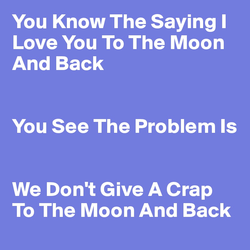 You Know The Saying I Love You To The Moon And Back 


You See The Problem Is


We Don't Give A Crap To The Moon And Back