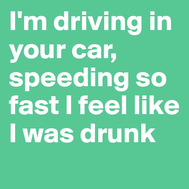 I'm driving in your car, speeding so fast I feel like I was drunk