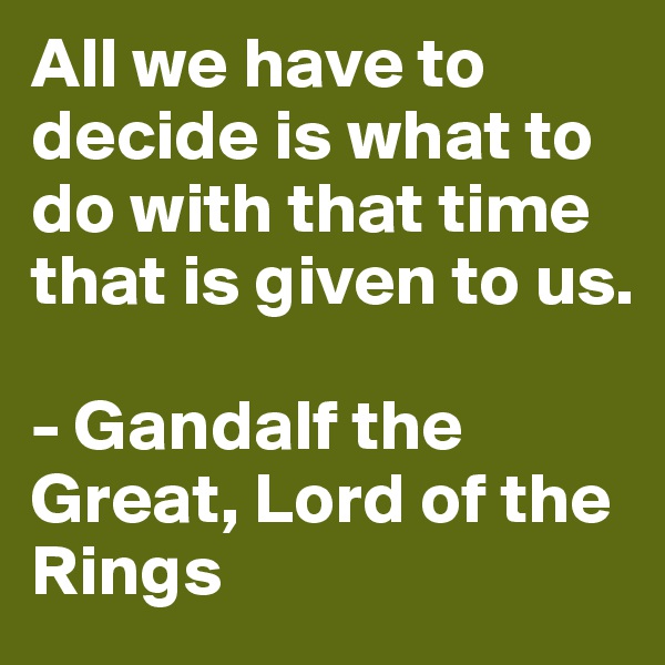 All we have to decide is what to do with that time that is given to us.

- Gandalf the Great, Lord of the Rings