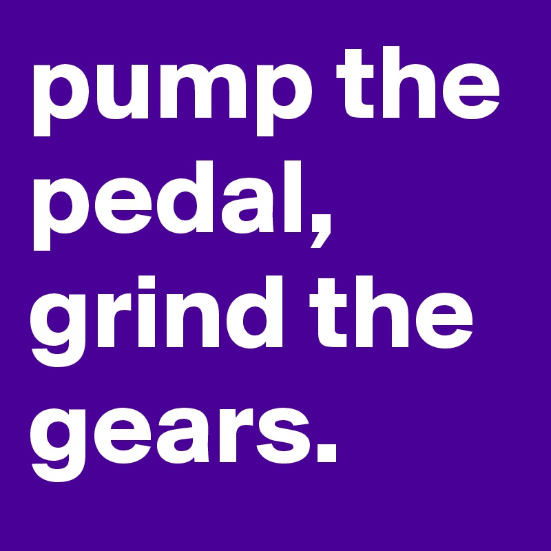 pump the pedal, 
grind the gears. 