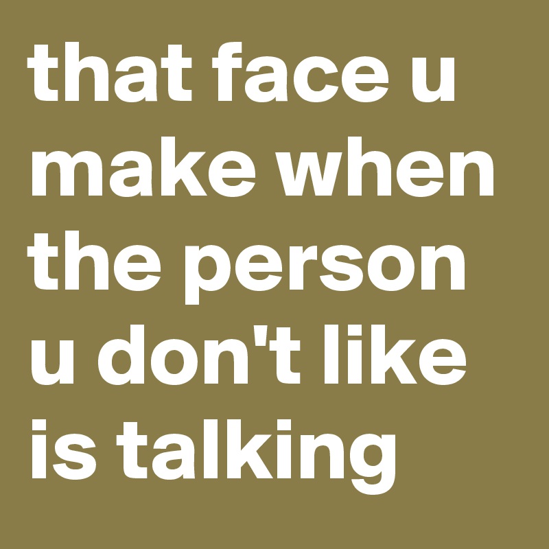 that face u make when the person u don't like is talking