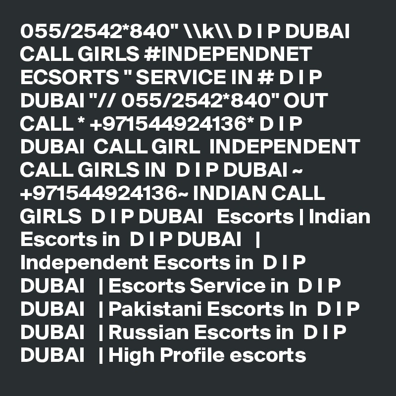 055/2542*840" \\k\\ D I P DUBAI CALL GIRLS #INDEPENDNET ECSORTS " SERVICE IN # D I P DUBAI "// 055/2542*840" OUT CALL * +971544924136* D I P DUBAI  CALL GIRL  INDEPENDENT CALL GIRLS IN  D I P DUBAI ~ +971544924136~ INDIAN CALL GIRLS  D I P DUBAI   Escorts | Indian Escorts in  D I P DUBAI   | Independent Escorts in  D I P DUBAI   | Escorts Service in  D I P DUBAI   | Pakistani Escorts In  D I P DUBAI   | Russian Escorts in  D I P DUBAI   | High Profile escorts