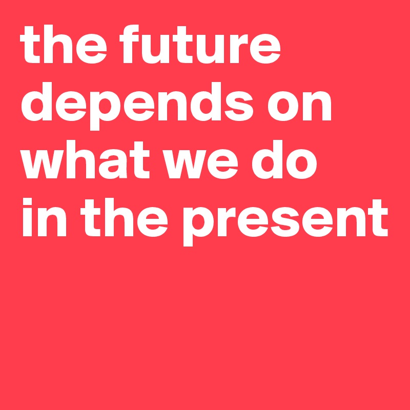 the future
depends on what we do
in the present

