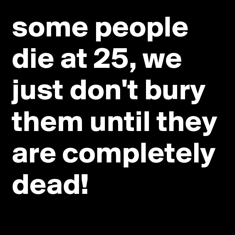 some people die at 25, we just don't bury them until they are completely dead!