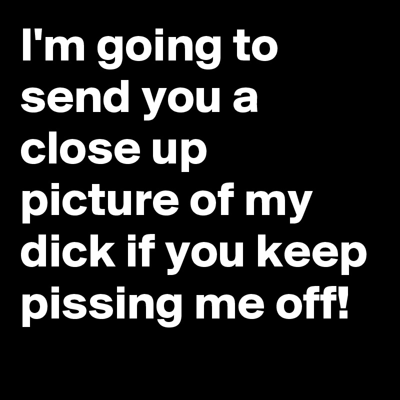 I'm going to send you a close up picture of my dick if you keep pissing me off!