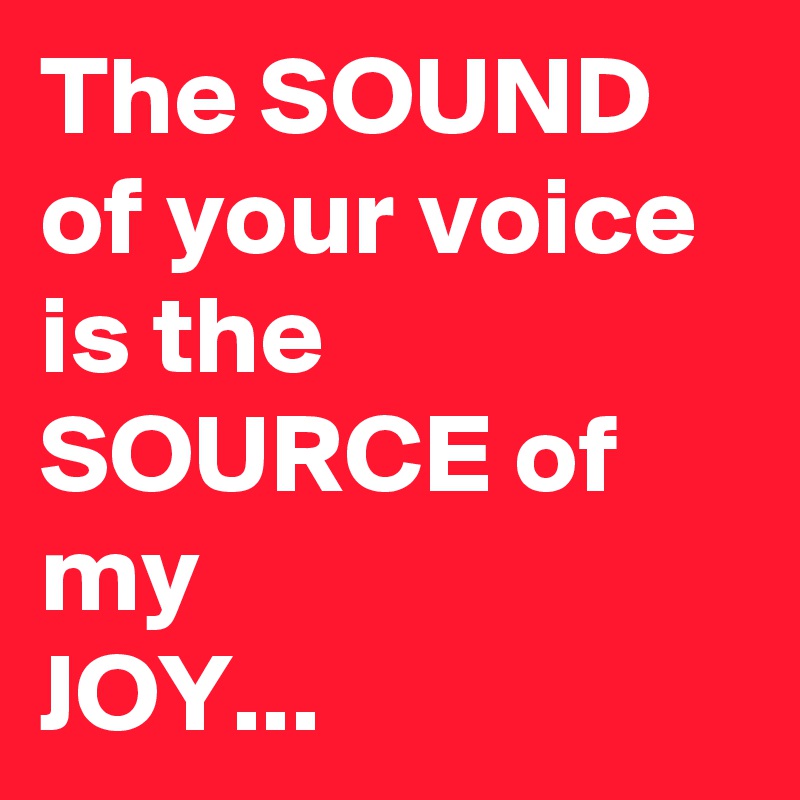 The SOUND of your voice is the
SOURCE of my
JOY...