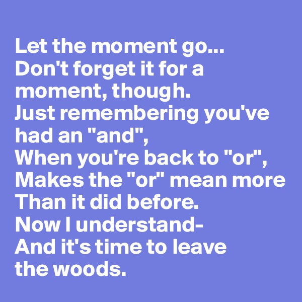 
Let the moment go...
Don't forget it for a moment, though.
Just remembering you've had an "and",
When you're back to "or",
Makes the "or" mean more
Than it did before.
Now I understand-
And it's time to leave
the woods. 