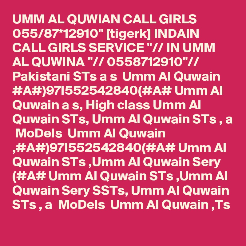 UMM AL QUWIAN CALL GIRLS 055/87*12910" [tigerk] INDAIN CALL GIRLS SERVICE "// IN UMM AL QUWINA "// 0558712910"// Pakistani STs a s  Umm Al Quwain #A#)97I552542840(#A# Umm Al Quwain a s, High class Umm Al Quwain STs, Umm Al Quwain STs , a  MoDels  Umm Al Quwain ,#A#)97I552542840(#A# Umm Al Quwain STs ,Umm Al Quwain Sery (#A# Umm Al Quwain STs ,Umm Al Quwain Sery SSTs, Umm Al Quwain STs , a  MoDels  Umm Al Quwain ,Ts