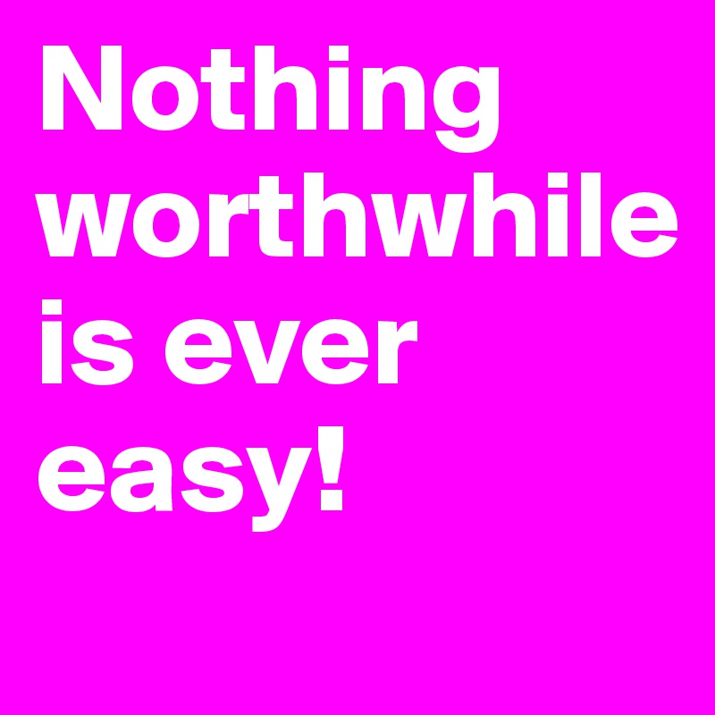 Nothing worthwhile 
is ever easy!