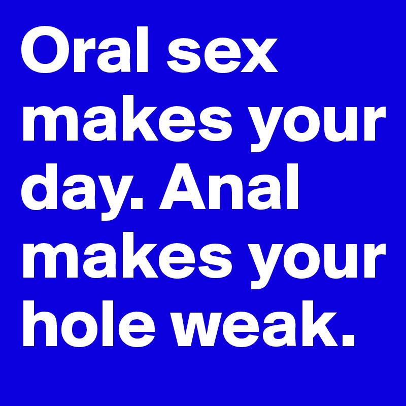 Oral sex makes your day. Anal makes your hole weak.