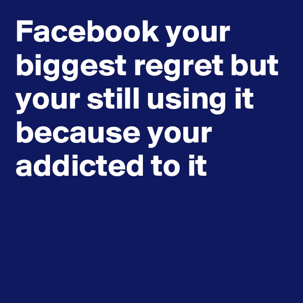 Facebook your biggest regret but your still using it because your addicted to it 



