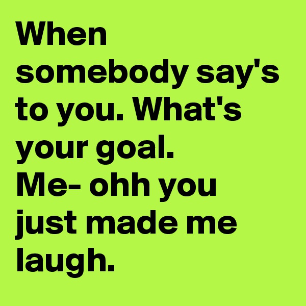 When somebody say's to you. What's your goal.
Me- ohh you just made me laugh.