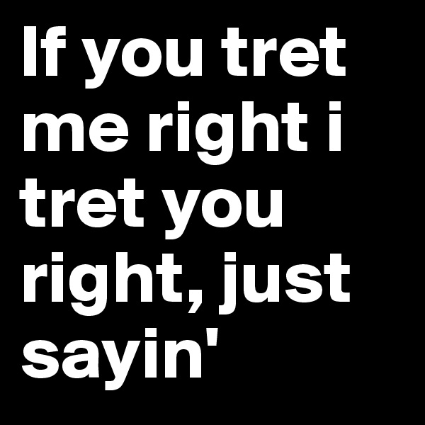 If you tret me right i tret you right, just sayin'