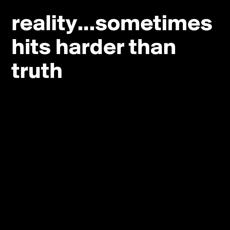 reality...sometimes hits harder than truth