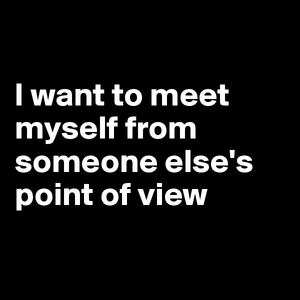 

I want to meet myself from someone else's point of view

