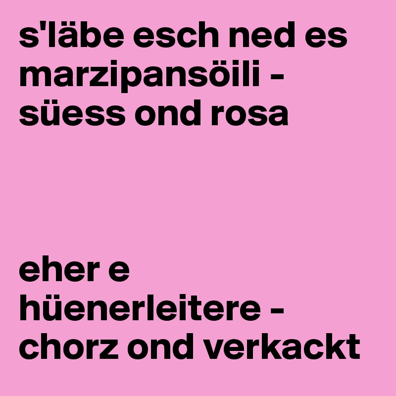 s'läbe esch ned es marzipansöili - süess ond rosa 



eher e hüenerleitere - chorz ond verkackt