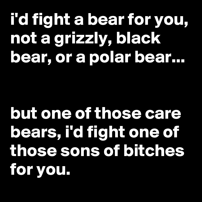 i'd fight a bear for you, not a grizzly, black bear, or a polar bear...


but one of those care bears, i'd fight one of those sons of bitches for you.