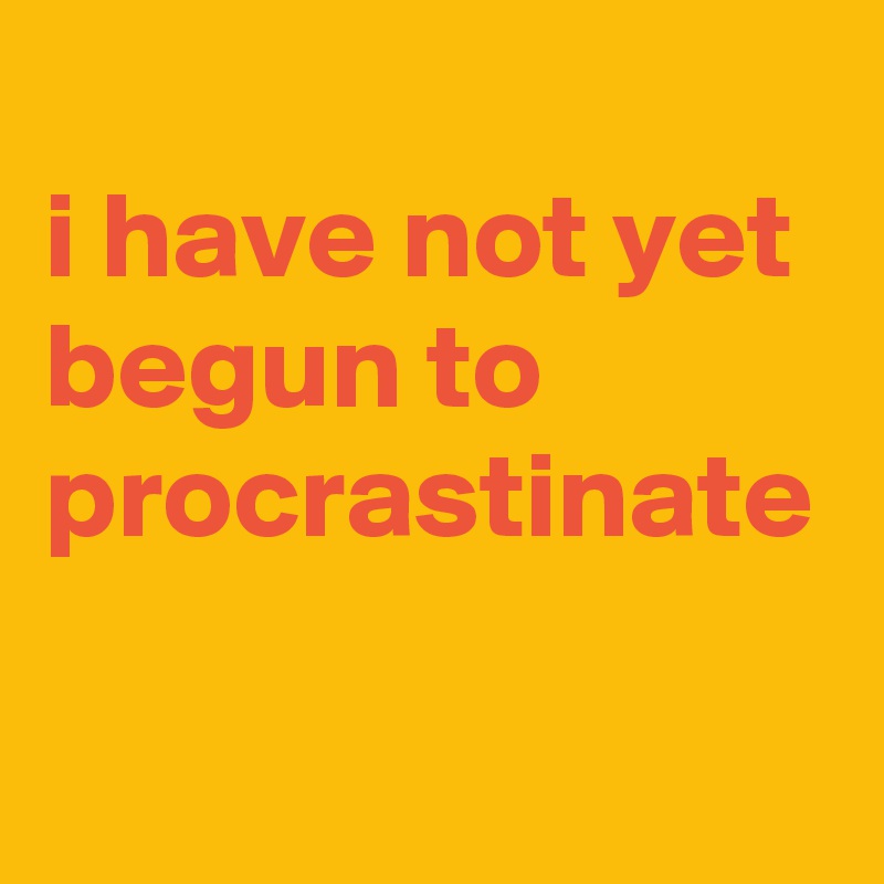 
i have not yet begun to procrastinate