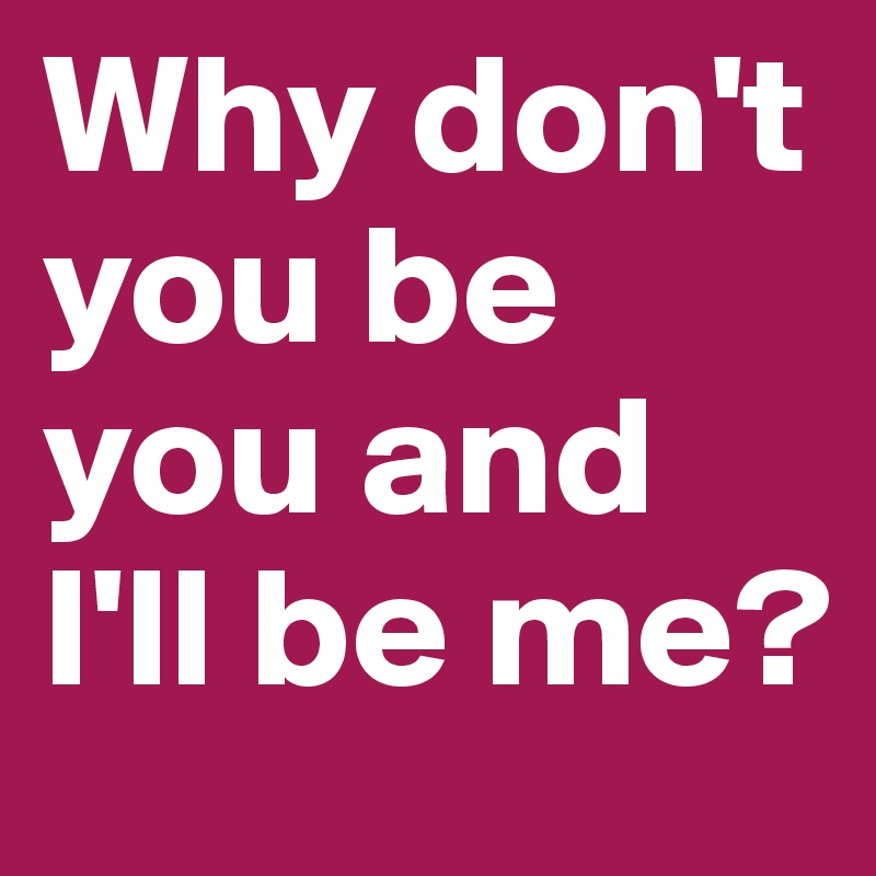 Why don't you be you and I'll be me?