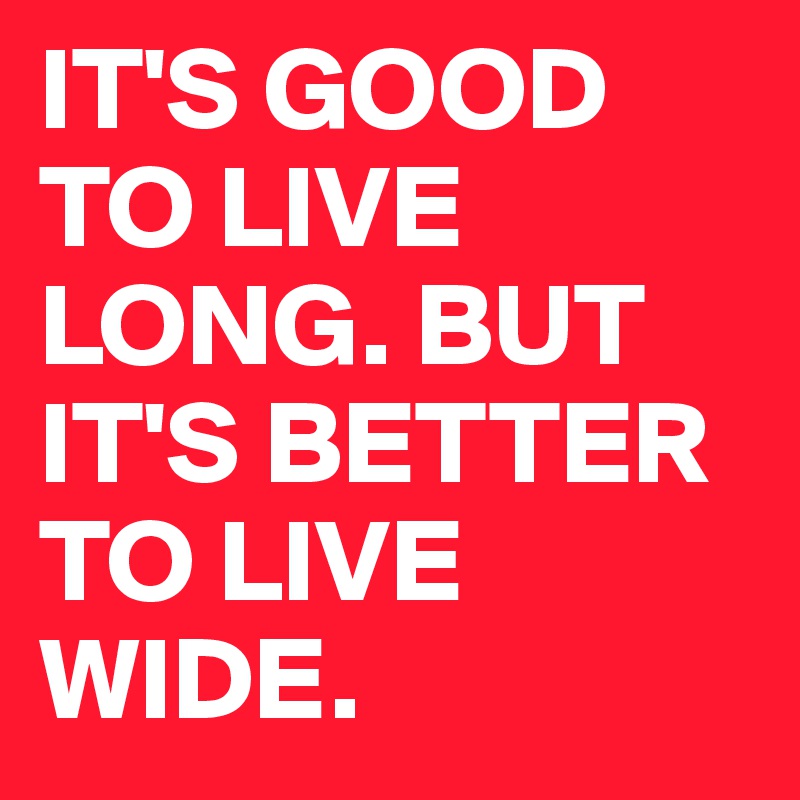 IT'S GOOD TO LIVE LONG. BUT IT'S BETTER TO LIVE WIDE.