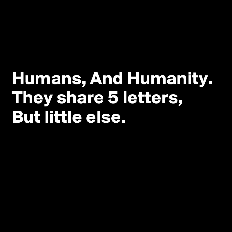 


Humans, And Humanity. 
They share 5 letters, 
But little else.



