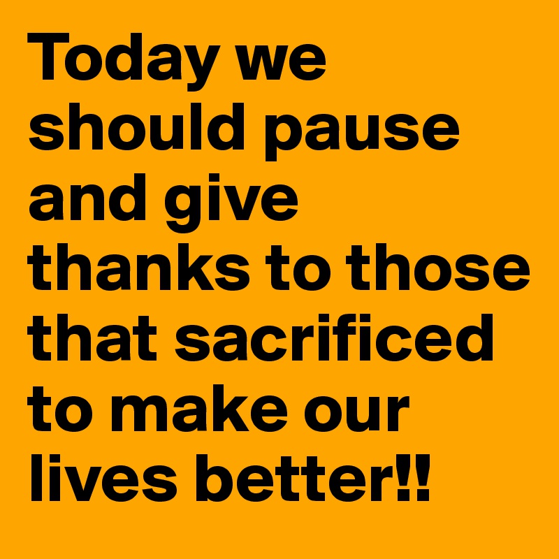 Today we should pause and give thanks to those that sacrificed to make our lives better!!