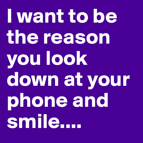 I want to be the reason you look down at your phone and smile....