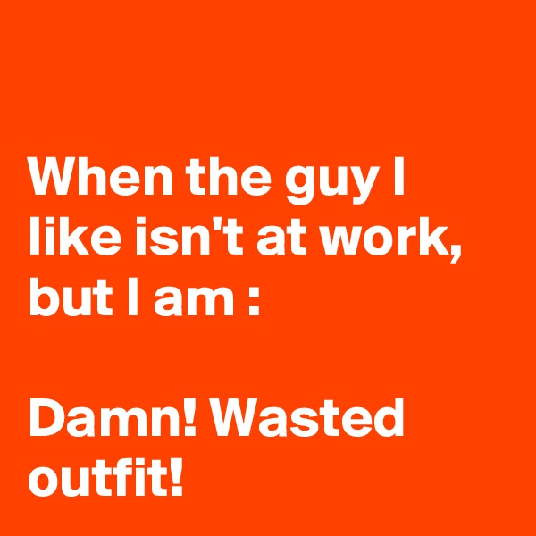 

When the guy I like isn't at work, but I am :

Damn! Wasted outfit!