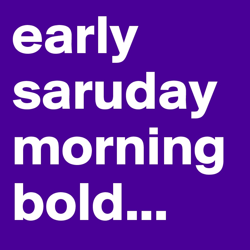 early saruday morning bold...