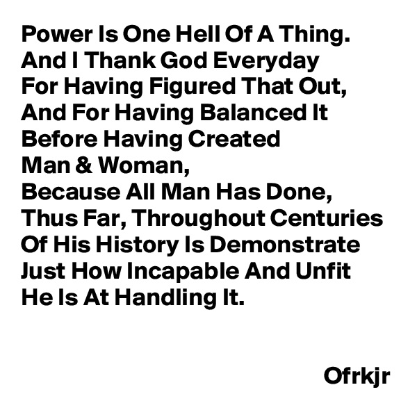 Power Is One Hell Of A Thing.
And I Thank God Everyday
For Having Figured That Out, And For Having Balanced It 
Before Having Created 
Man & Woman,
Because All Man Has Done, Thus Far, Throughout Centuries 
Of His History Is Demonstrate Just How Incapable And Unfit 
He Is At Handling It.
                                                      
                                                       
                                                             Ofrkjr