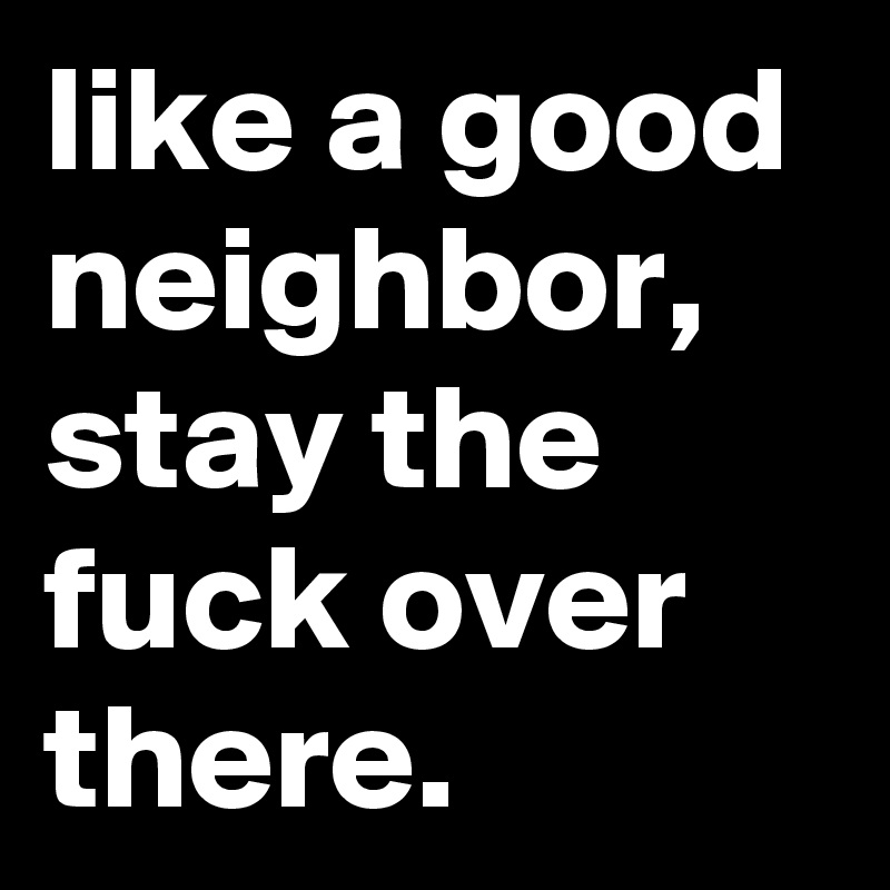 like a good neighbor, stay the fuck over there.