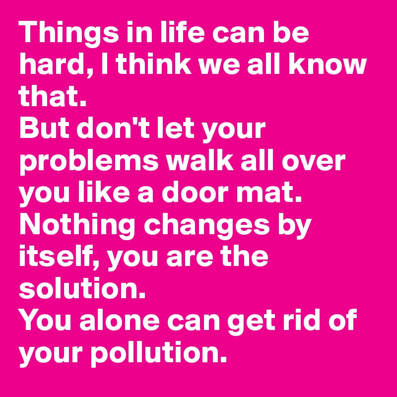 Things in life can be hard, I think we all know that.
But don't let your problems walk all over you like a door mat.
Nothing changes by itself, you are the solution.
You alone can get rid of your pollution.