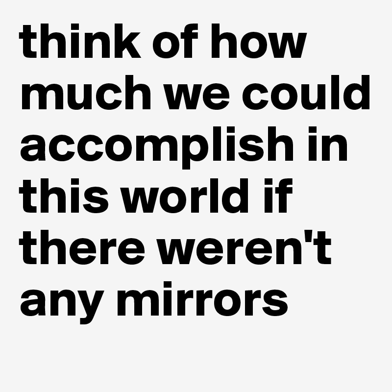 think of how much we could accomplish in this world if there weren't any mirrors