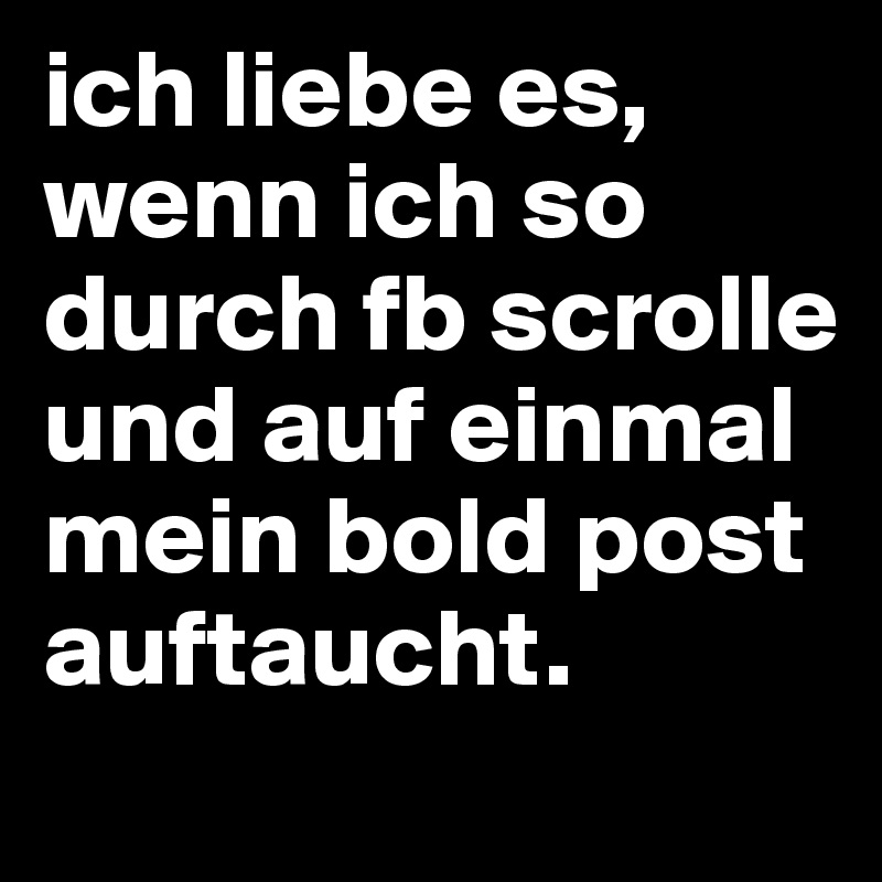 ich liebe es, wenn ich so durch fb scrolle und auf einmal mein bold post auftaucht.