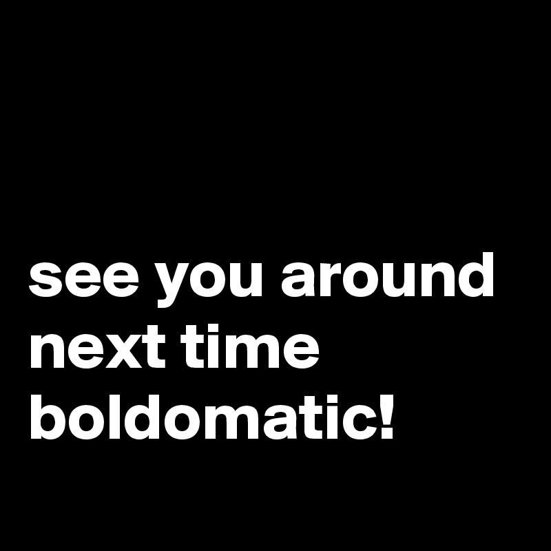 


see you around next time boldomatic!